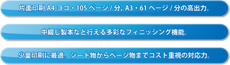 片面印刷A4ヨコ・105ページ/分、A3・61ページ/分の高出力。中綴じ製本など行える多彩なフィニッシング機能。少量印刷に最適。シート物からページ物までコスト重視の対応力。